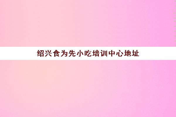 绍兴食为先小吃培训中心地址(学小吃培训哪里好)