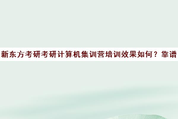 新东方考研考研计算机集训营培训效果如何？靠谱吗（新东方考研集训营有用吗）