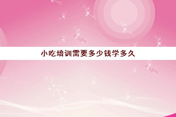 小吃培训需要多少钱学多久(有没有学小吃的培训班)