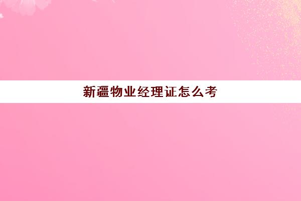 新疆物业经理证怎么考(物业经理证去哪里报考)