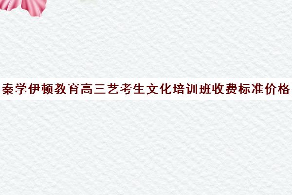 秦学伊顿教育高三艺考生文化培训班收费标准价格一览(高考艺考培训机构排行榜前十)