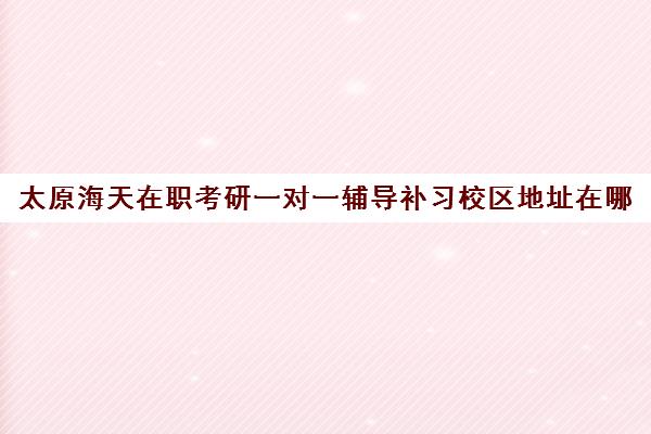 太原海天在职考研一对一辅导补习校区地址在哪