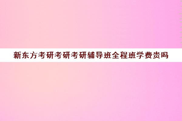 新东方考研考研考研辅导班全程班学费贵吗（新东方考研全程班不靠谱）