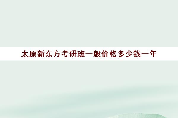 太原新东方考研班一般价格多少钱一年(太原考研机构排名)