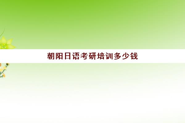 朝阳日语考研培训多少钱(考研机构学费一般多少)