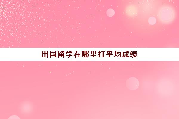 出国留学在哪里打平均成绩(出国留学大学成绩要求)