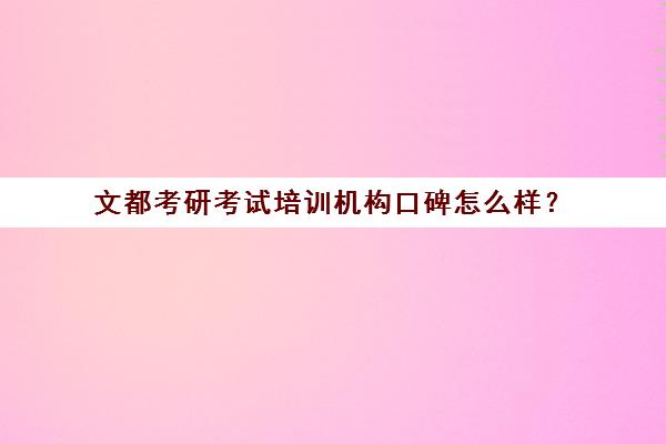 文都考研考试培训机构口碑怎么样？（考研新东方还是文都好）