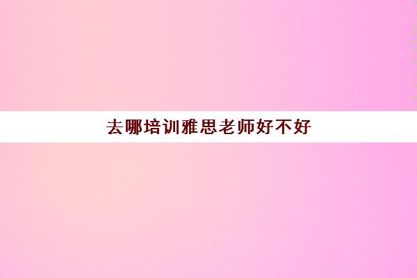 去哪培训雅思老师好不好(雅思培训班哪个学校好)