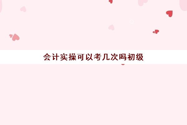 会计实操可以考几次吗初级(初级会计能考几次)