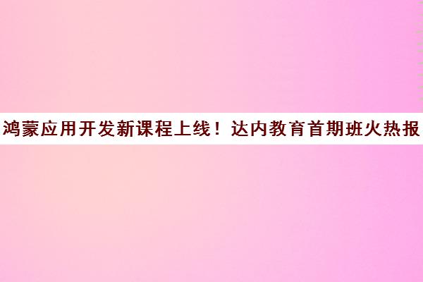 鸿蒙应用开发新课程上线！达内教育首期班火热报名中