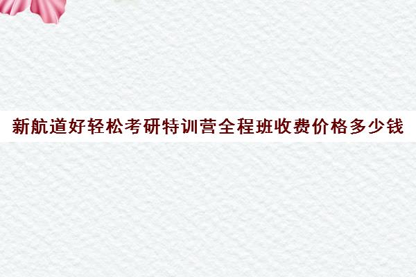 新航道好轻松考研特训营全程班收费价格多少钱（广州新航道好轻松考研）