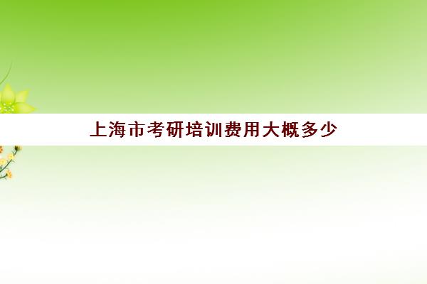 上海市考研培训费用大概多少(上海考研学校难度排行榜)