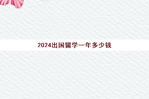 2024出国留学一年多少钱(出国留学一年费用)