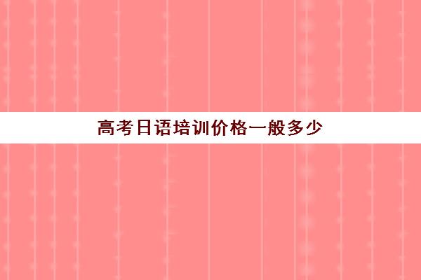 高考日语培训价格一般多少(高考日语能上一本吗)