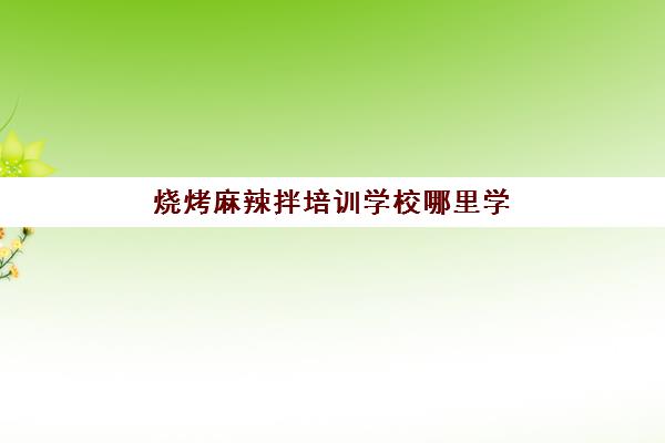 烧烤麻辣拌培训学校哪里学(去哪里学烧烤技术好)