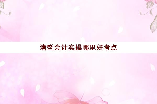 诸暨会计实操哪里好考点(会计考试按什么分考场)