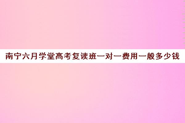 南宁六月学堂高考复读班一对一费用一般多少钱(南宁高三复读学校推荐)