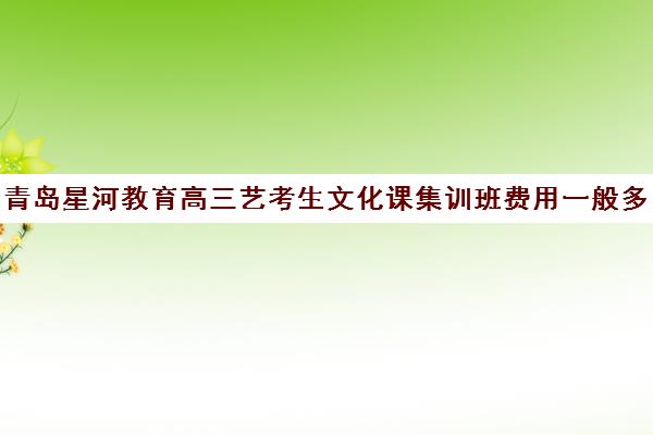 青岛星河教育高三艺考生文化课集训班费用一般多少钱(高三艺考生文化集训)