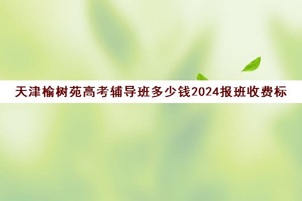 天津榆树苑高考辅导班多少钱2024报班收费标准一览(天津高中一对一补课多少钱一小