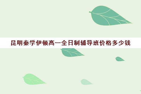 昆明秦学伊顿高一全日制辅导班价格多少钱(昆明补课哪个机构比较好)