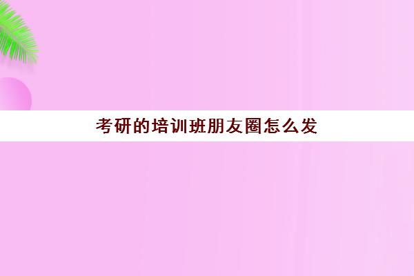 考研的培训班朋友圈怎么发(培训班开课通知文案)