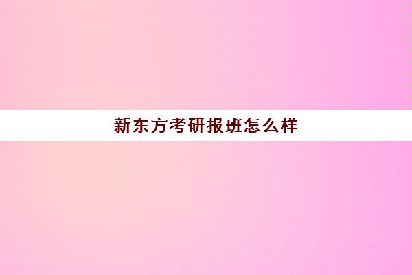 新东方考研报班怎么样(新东方线上考研班多少钱)