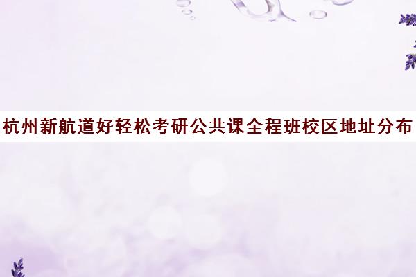 杭州新航道好轻松考研公共课全程班校区地址分布（浙江考研培训机构哪家好）