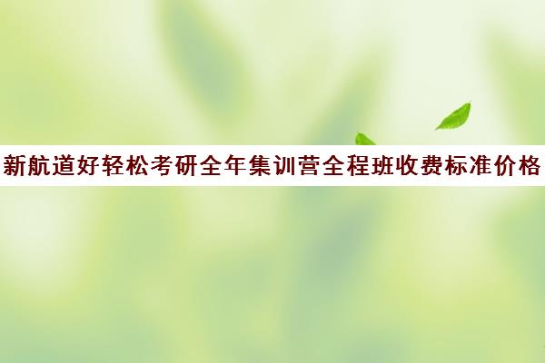 新航道好轻松考研全年集训营全程班收费标准价格一览(新航道雅思怎么收费的)