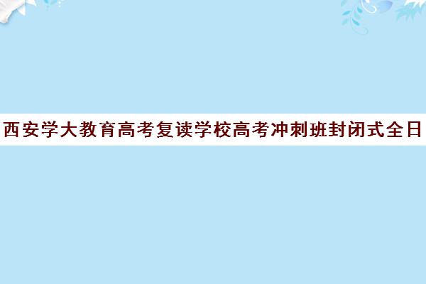 西安学大教育高考复读学校高考冲刺班封闭式全日制多少钱(高考封闭式集训班)