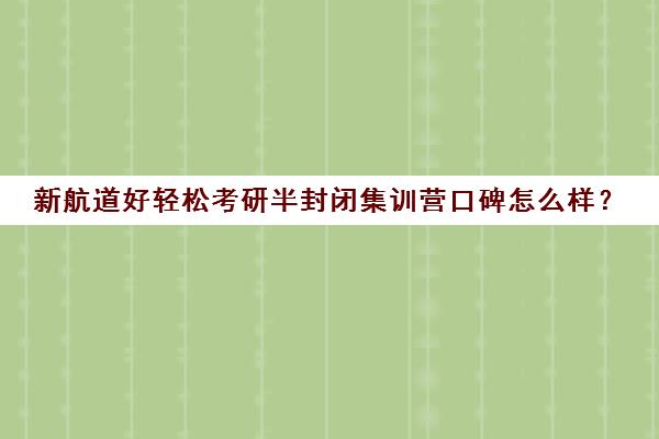 新航道好轻松考研半封闭集训营口碑怎么样？（新东方和新航道哪个好区别是什么）