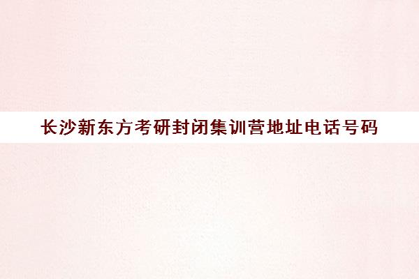 长沙新东方考研封闭集训营地址电话号码(长沙考研十大辅导机构)