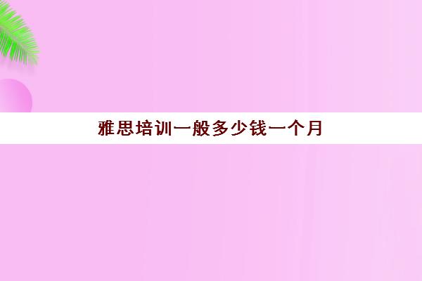 雅思培训一般多少钱一个月(西安有哪几家雅思培训机构)