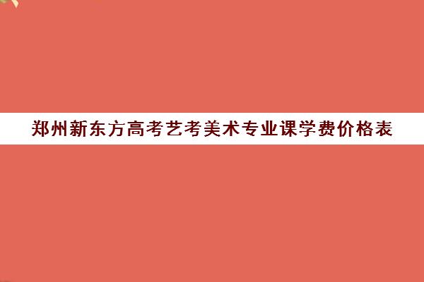 郑州新东方高考艺考美术专业课学费价格表(艺考需要具备哪些条件)