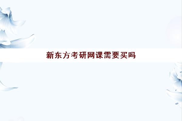 新东方考研网课需要买吗(新东方考研班一般多少钱)