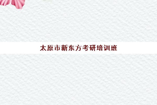 太原市新东方考研培训班(太原新东方培训学校电话是多少)