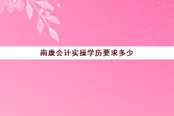 南康会计实操学历要求多少(初级会计证需要什么学历)