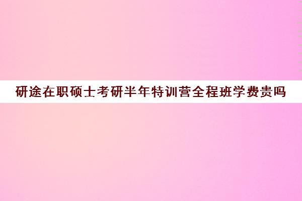 研途在职硕士考研半年特训营全程班学费贵吗（启途教育在职考研怎么样）