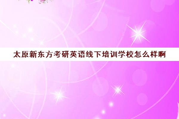 太原新东方考研英语线下培训学校怎么样啊(太原新东方培训学校)