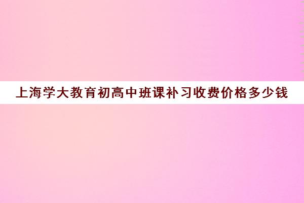 上海学大教育初高中班课补习收费价格多少钱