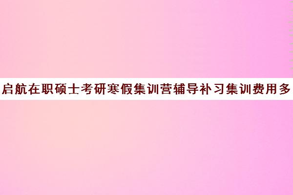 启航在职硕士考研寒假集训营辅导补习集训费用多少钱