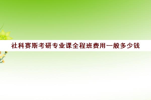 社科赛斯考研专业课全程班费用一般多少钱（社科赛斯机构怎么样）