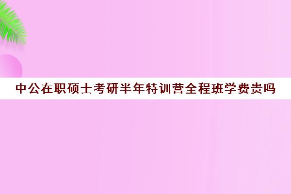 中公在职硕士考研半年特训营全程班学费贵吗（中公考研报班价格一览表）