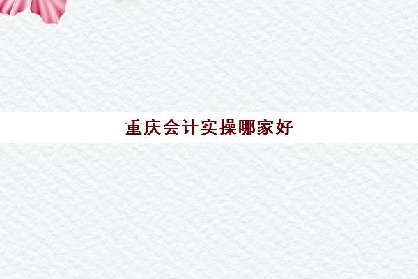 重庆会计实操哪家好(重庆会计专业学校排名)