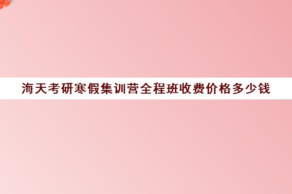 海天考研寒假集训营全程班收费价格多少钱（2024海天考研价目表）