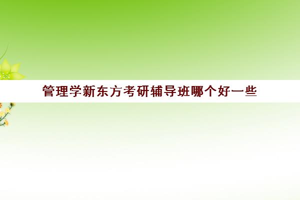 管理学新东方考研辅导班哪个好一些(新东方和中公考研培训哪个好)