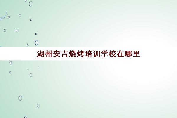 湖州安吉烧烤培训学校在哪里(烧烤学校培训哪里好)