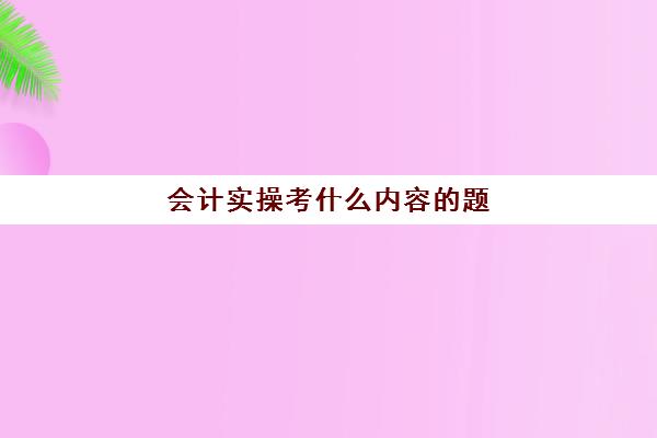 会计实操考什么内容的题(会计基础知识必背100题)