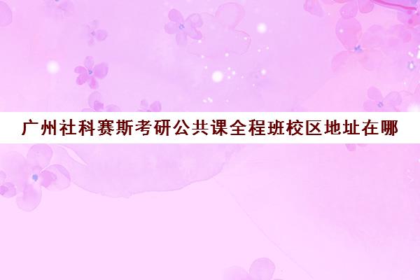 广州社科赛斯考研公共课全程班校区地址在哪（社科赛斯考研班价格）