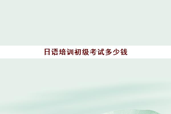 日语培训初级考试多少钱(日语等级考试报名费用是多少)