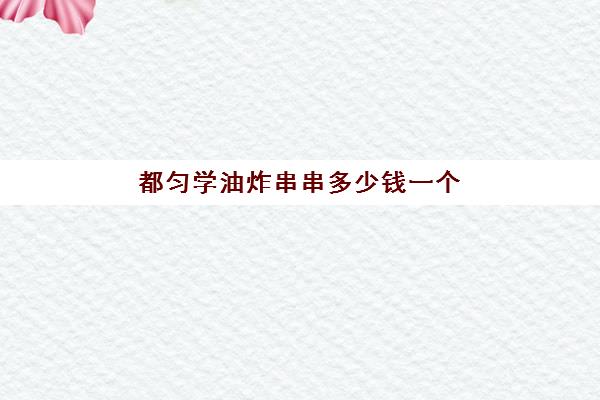 都匀学油炸串串多少钱一个(油炸串串要学吗)